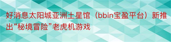 好消息太阳城亚洲土星馆（bbin宝盈平台）新推出“秘境冒险”老虎机游戏