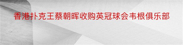 香港扑克王蔡朝晖收购英冠球会韦根俱乐部